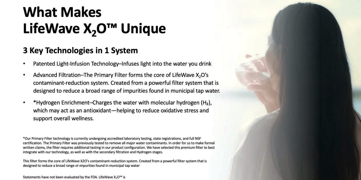 What makes LifeWave X2O unique?  3 key technologies in 1 system. patented light-infusion technology-- infuses light into the water you drink. advanced filtration -- the primary filter forms the core of LifeWave X2O's contaminant reduction system. created from a powerful filter system that is designed to reduce a broad range of impurities found in municipal tap water.  hydrogen enrichment -- charges the water with molecular hydrogen (h2), which may actas an antioxident -- helping to reduce oxidative stress and support overall wellness.<p>
