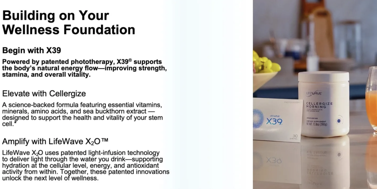 Building your wellness foundation begins with x39   powered by patented phototherapy x39 supports the body's natural energy flow. improving strength, stamina, and overall vitality. Elevate with Cellergize. Amplify with LifeWave X2O.